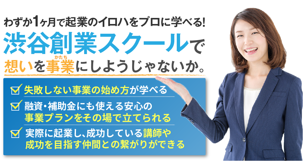 わずか１ヶ月で起業のイロハをプロに学べる！渋谷創業スクールで想いを事業にしようじゃないか。失敗しない事業の始め方が学べる 融資・補助金にも使える安心の事業プランをその場で立てられる 実際に起業し、成功している講師や成功を目指す仲間との繋がりができる