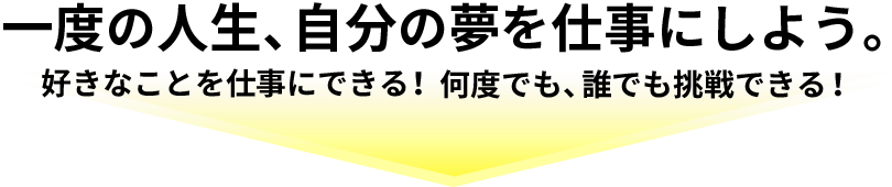 一度の人生、自分の夢を仕事にしよう。好きなことを仕事にできる!何度でも、誰でも挑戦できる!
