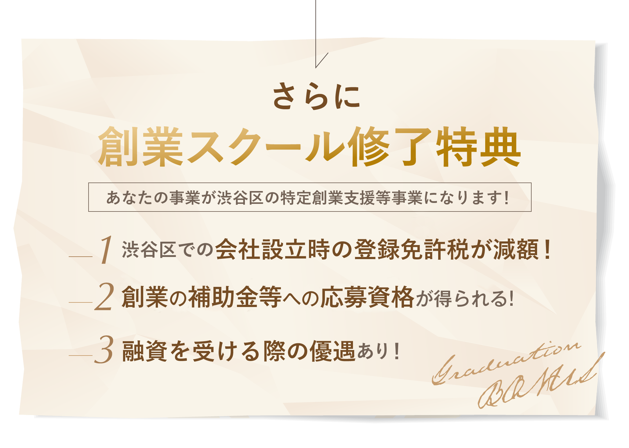 さらに! 創業スクール修了特典! あなたの事業が渋谷区の特定創業支援事業になります！ 渋谷区での会社設立時の登録免許税が減額される！ 創業補助金等への応募資格が得られる！ 融資を受ける際の優遇有り！