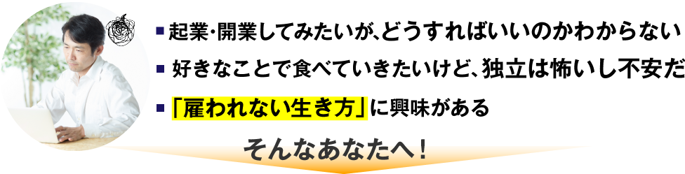 起業・開業してみたいが、どうすればいいのかわからない 好きなことで食べていきたいけど、独立は怖いし不安だ 「雇われない生き方」に興味がある