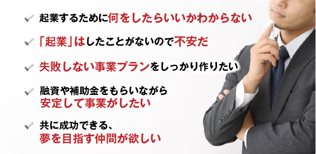 起業するために何をしたらいいかわからない 「起業」はしたことがないので不安だ 失敗しない事業プランをしっかり作りたい 融資や補助金をもらいながら安定して事業がしたい 共に成功できる、夢を目指す仲間が欲しい